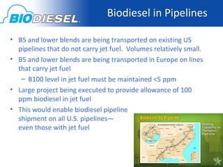 Biodiesel in Pipelines

• B5 and lower blends are being transported on existing US
  pipelines that do not carry jet fuel. Volumes relatively small.
• B5 and lower blends are being transported in Europe on lines
  that carry jet fuel
   – B100 level in jet fuel must be maintained <5 ppm
• Large project being executed to provide allowance of 100
  ppm biodiesel in jet fuel
• This would enable biodiesel pipeline
  shipment on all U.S. pipelines—
  even those with jet fuel
 