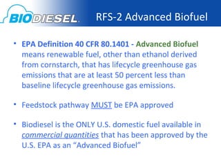 RFS-2 Advanced Biofuel

• EPA Definition 40 CFR 80.1401 - Advanced Biofuel
  means renewable fuel, other than ethanol derived
  from cornstarch, that has lifecycle greenhouse gas
  emissions that are at least 50 percent less than
  baseline lifecycle greenhouse gas emissions.

• Feedstock pathway MUST be EPA approved

• Biodiesel is the ONLY U.S. domestic fuel available in
  commercial quantities that has been approved by the
  U.S. EPA as an “Advanced Biofuel”
 
