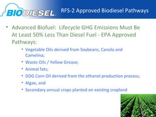 RFS-2 Approved Biodiesel Pathways

• Advanced Biofuel: Lifecycle GHG Emissions Must Be
  At Least 50% Less Than Diesel Fuel - EPA Approved
  Pathways:
     • Vegetable Oils derived from Soybeans, Canola and
       Camelina;
     • Waste Oils / Yellow Grease;
     • Animal fats;
     • DDG Corn Oil derived from the ethanol production process;
     • Algae, and
     • Secondary annual crops planted on existing cropland
 