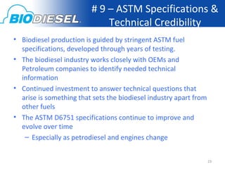 # 9 – ASTM Specifications &
                             Technical Credibility
• Biodiesel production is guided by stringent ASTM fuel
  specifications, developed through years of testing.
• The biodiesel industry works closely with OEMs and
  Petroleum companies to identify needed technical
  information
• Continued investment to answer technical questions that
  arise is something that sets the biodiesel industry apart from
  other fuels
• The ASTM D6751 specifications continue to improve and
  evolve over time
   – Especially as petrodiesel and engines change


                                                                   23
 
