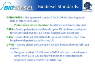 Biodiesel Standards:

ASTM D6751 is the approved standard for B100 for blending up to
  B20, in effect since 2001
   – Performance-based standard: Feedstock and Process Neutral
D975 – Covers petrodiesel and blends up to 5% biodiesel maximum
  for on/off road engines; B5 is now fungible with diesel fuel
D396 – Covers heating oil and blends up to 5% biodiesel; B5 is now
  fungible with petro-based heating oil
D7467 – Covers blends containing 6% to 20% biodiesel for on/off road
  engines
   – Designed so that if B100 meets D6751 and petro diesel meets
      D975, then B6 to B20 blends will meet their specifications
   – Important quality control is at B100 level
 