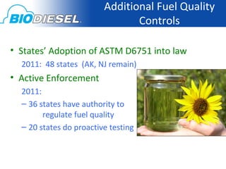 Additional Fuel Quality
                                Controls

• States’ Adoption of ASTM D6751 into law
  2011: 48 states (AK, NJ remain)
• Active Enforcement
  2011:
  – 36 states have authority to
        regulate fuel quality
  – 20 states do proactive testing
 