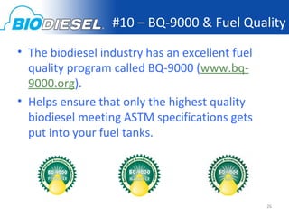 #10 – BQ-9000 & Fuel Quality

• The biodiesel industry has an excellent fuel
  quality program called BQ-9000 (www.bq-
  9000.org).
• Helps ensure that only the highest quality
  biodiesel meeting ASTM specifications gets
  put into your fuel tanks.




                                                 26
 