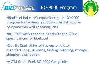 BQ-9000 Program
•Biodiesel Industry’s equivalent to an ISO 9000
program for biodiesel production & distribution
companies as well as testing labs
•BQ-9000 works hand-in-hand with the ASTM
specifications for biodiesel
•Quality Control System covers biodiesel
manufacturing, sampling, testing, blending, storage,
shipping, distribution
•ASTM Grade Fuel, BQ-9000 Companies
 