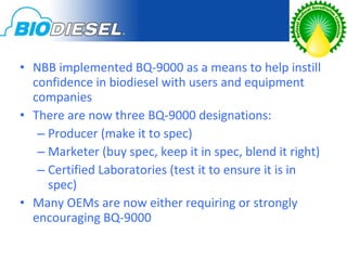 • NBB implemented BQ-9000 as a means to help instill
  confidence in biodiesel with users and equipment
  companies
• There are now three BQ-9000 designations:
   – Producer (make it to spec)
   – Marketer (buy spec, keep it in spec, blend it right)
   – Certified Laboratories (test it to ensure it is in
     spec)
• Many OEMs are now either requiring or strongly
  encouraging BQ-9000
 