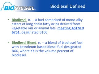Biodiesel Defined

• Biodiesel, n. -- a fuel comprised of mono-alkyl
  esters of long chain fatty acids derived from
  vegetable oils or animal fats, meeting ASTM D
  6751, designated B100.

• Biodiesel Blend, n. -- a blend of biodiesel fuel
  with petroleum-based diesel fuel designated
  BXX, where XX is the volume percent of
  biodiesel.
 