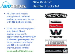 New in 2012:
                            Daimler Trucks NA
• All DTNA truck models
  equipped with Cummins
  engines are approved for use
  with B20 biodiesel blends.

• DTNA truck models equipped
  with Detroit Diesel
  engines are currently
  approved for B5, however B20
  is allowed upon request. For
  those customers wishing to
  use B20 in Detroit Diesel
  engines, please contact
  jason.martin@daimler.com.
 