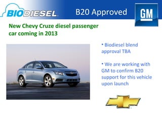B20 Approved
New Chevy Cruze diesel passenger
car coming in 2013
                                   • Biodiesel blend
                                   approval TBA

                                   • We are working with
                                   GM to confirm B20
                                   support for this vehicle
                                   upon launch
 