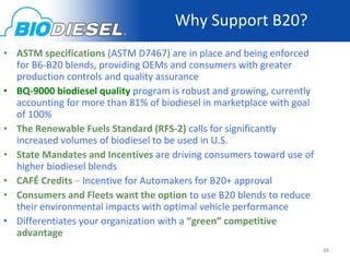 Why Support B20?
• ASTM specifications (ASTM D7467) are in place and being enforced
  for B6-B20 blends, providing OEMs and consumers with greater
  production controls and quality assurance
• BQ-9000 biodiesel quality program is robust and growing, currently
  accounting for more than 81% of biodiesel in marketplace with goal
  of 100%
• The Renewable Fuels Standard (RFS-2) calls for significantly
  increased volumes of biodiesel to be used in U.S.
• State Mandates and Incentives are driving consumers toward use of
  higher biodiesel blends
• CAFÉ Credits – Incentive for Automakers for B20+ approval
• Consumers and Fleets want the option to use B20 blends to reduce
  their environmental impacts with optimal vehicle performance
• Differentiates your organization with a “green” competitive
  advantage
                                                                       48
 