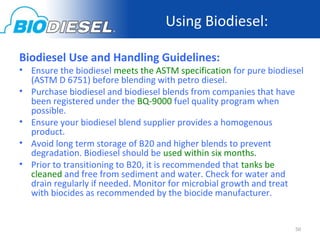 Using Biodiesel:

Biodiesel Use and Handling Guidelines:
• Ensure the biodiesel meets the ASTM specification for pure biodiesel
  (ASTM D 6751) before blending with petro diesel.
• Purchase biodiesel and biodiesel blends from companies that have
  been registered under the BQ-9000 fuel quality program when
  possible.
• Ensure your biodiesel blend supplier provides a homogenous
  product.
• Avoid long term storage of B20 and higher blends to prevent
  degradation. Biodiesel should be used within six months.
• Prior to transitioning to B20, it is recommended that tanks be
  cleaned and free from sediment and water. Check for water and
  drain regularly if needed. Monitor for microbial growth and treat
  with biocides as recommended by the biocide manufacturer.


                                                                    50
 