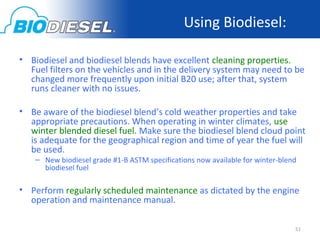 Using Biodiesel:

• Biodiesel and biodiesel blends have excellent cleaning properties.
  Fuel filters on the vehicles and in the delivery system may need to be
  changed more frequently upon initial B20 use; after that, system
  runs cleaner with no issues.

• Be aware of the biodiesel blend’s cold weather properties and take
  appropriate precautions. When operating in winter climates, use
  winter blended diesel fuel. Make sure the biodiesel blend cloud point
  is adequate for the geographical region and time of year the fuel will
  be used.
    – New biodiesel grade #1-B ASTM specifications now available for winter-blend
      biodiesel fuel

• Perform regularly scheduled maintenance as dictated by the engine
  operation and maintenance manual.

                                                                                51
 