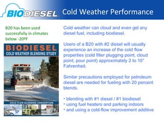 Cold Weather Performance
B20 has been used          Cold weather can cloud and even gel any
successfully in climates   diesel fuel, including biodiesel.
below -20ºF
                           Users of a B20 with #2 diesel will usually
                           experience an increase of the cold flow
                           properties (cold filter plugging point, cloud
                           point, pour point) approximately 2 to 10°
                           Fahrenheit.

                           Similar precautions employed for petroleum
                           diesel are needed for fueling with 20 percent
                           blends.

                           • blending with #1 diesel / #1 biodiesel
                           • using fuel heaters and parking indoors
                           • and using a cold-flow improvement additive
 