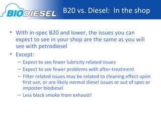 B20 vs. Diesel: In the shop

• With in-spec B20 and lower, the issues you can
  expect to see in your shop are the same as you will
  see with petrodiesel
• Except:
   – Expect to see fewer lubricity related issues
   – Expect to see fewer problems with after-treatment
   – Filter related issues may be related to cleaning effect upon
     first use, or are likely normal diesel issues or out of spec or
     imposter biodiesel
   – Less black smoke from exhaust!
 