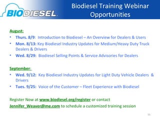 Biodiesel Training Webinar
                                      Opportunities

August:
• Thurs. 8/9: Introduction to Biodiesel – An Overview for Dealers & Users
• Mon. 8/13: Key Biodiesel Industry Updates for Medium/Heavy Duty Truck
  Dealers & Drivers
• Wed. 8/29: Biodiesel Selling Points & Service Advisories for Dealers

September:
• Wed. 9/12: Key Biodiesel Industry Updates for Light Duty Vehicle Dealers &
   Drivers
• Tues. 9/25: Voice of the Customer – Fleet Experience with Biodiesel

Register Now at www.biodiesel.org/register or contact
Jennifer_Weaver@me.com to schedule a customized training session
                                                                        55
 