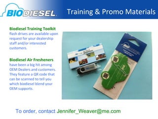 Training & Promo Materials

Biodiesel Training Toolkit
flash drives are available upon
request for your dealership
staff and/or interested
customers.


Biodiesel Air Fresheners
have been a big hit among
OEM Dealers and customers.
They feature a QR code that
can be scanned to tell you
which biodiesel blend your
OEM supports.




   To order, contact Jennifer_Weaver@me.com
 