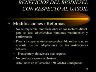 BENEFICIOS DEL BIODIESEL CON RESPECTO AL GASOIL Modificaciones / Reformas:  N o  se  requ i er en   modificaciones en los motores diesel  para su uso, obteniéndose similares rendimientos y performance Para la incorporación como combustible rutinario no se necesita realizar adaptaciones de las instalaciones actuales. Transporte y almacenaje más seguros, No produce vapores explosivos . Alto Punro de Inflamación 150 Grados Centígrados. 