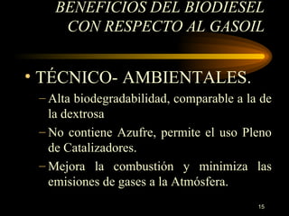 BENEFICIOS DEL BIODIESEL CON RESPECTO AL GASOIL TÉCNICO- AMBIENTALES. Alta  biodegradabilidad, comparable a la de la dextrosa N o contiene Azufre, permite el uso Pleno de Catalizadores. Mejora la combustión y minimiza las emisiones de gases a la Atmósfera. 