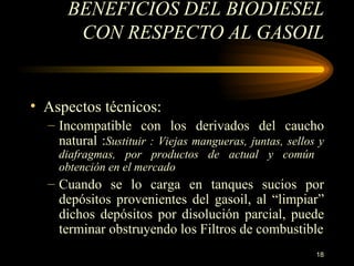 BENEFICIOS DEL BIODIESEL CON RESPECTO AL GASOIL Aspectos técnicos: Incompatible con los derivados del caucho natural  : Sustituir  : Viejas  mangueras, juntas, sellos y diafragmas, por productos de actual y común  obtención en el mercado Cuando se lo carga en tanques sucios por depósitos provenientes del gasoil, al “limpiar” dichos depósitos por disolución parcial, puede terminar obstruyendo los Filtros de combustible 