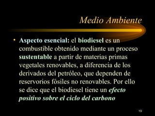 Medio Ambiente Aspecto esencial :   el  biodiesel  es un combustible obtenido mediante un proceso  sustentable  a partir de materias primas vegetales renovables, a diferencia de los derivados del petróleo, que dependen de reservorios fósiles no renovables. Por ello se dice que el biodiesel tiene un  efecto  positivo  sobre el ciclo del carbono  