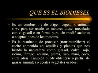 QUE ES EL BIODIESEL Es un combustible de origen vegetal o animal: sirve para ser usado en motores diesel mezclado con el gasoil o en forma pura, sin modificaciones o adaptaciones de los motores. Es la resultante de procesar (transesterificar) el aceite contenido en semillas y plantas que nos brinda la naturaleza como girasol, colza, soja, ricino, tártago, sésamo, palma, lino, maní, coco, entre otras. También puede obtenerse a partir  de grasas animales o aceites vegetales usados. 