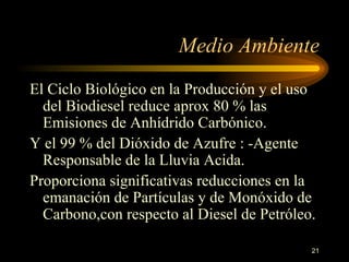 El Ciclo Biológico en la Producción y el uso del Biodiesel reduce aprox 80 % las Emisiones de Anhídrido Carbónico. Y el 99 % del Dióxido de Azufre : -Agente Responsable de la Lluvia Acida.  Proporciona significativas reducciones en la emanación de Partículas y de Monóxido de Carbono,con respecto al Diesel de Petróleo. Medio Ambiente 