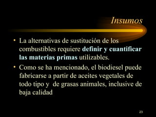 Insumos La alternativas de sustitución de los combustibles requiere  definir y cuantificar las materias primas  utilizables.  Como se ha mencionado, el biodiesel puede fabricarse a partir de aceites vegetales de todo tipo y  de grasas animales, inclusive de baja calidad 