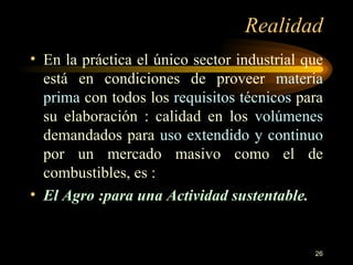Realidad En la práctica el único sector industrial que está en condiciones de proveer  materia prima  con todos los  requisitos técnicos  para su elaboración : calidad en los  volúmenes  demandados para  uso extendido y continuo  por un mercado masivo como el de combustibles, es : El Agro :para una Actividad sustentable. 