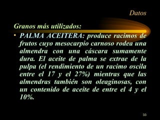 Datos Granos más utilizados: PALMA ACEITERA : produce racimos de frutos cuyo mesocarpio carnoso rodea una almendra con una cáscara sumamente dura. El aceite de palma se extrae de la pulpa (el rendimiento de un racimo oscila entre el 17 y el 27%) mientras que las almendras también son oleaginosas, con un contenido de aceite de entre el 4 y el 10%. 
