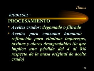 Datos BIODIESEL : PROCESAMIENTO Aceites crudos : degomado o filtrado Aceites para consumo humano :  refinación para eliminar impurezas, toxinas y olores desagradables (lo que implica una pérdida del 4 al 8% respecto de la masa original de aceite crudo) 