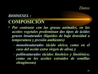 Datos BIODIESEL : COMPOSICIÓN Por contraste con las grasas animales, en los aceites vegetales predominan  dos tipos de ácidos grasos insaturados  (líquidos de baja densidad a temperatura y presión ambientes) monoinsaturados  (ácido oleico, como en el caso del aceite extra virgen de oliva) y  poliinsaturados  (ácidos linoleico y linolénico, como en los aceites extraídos de semillas oleaginosas)  