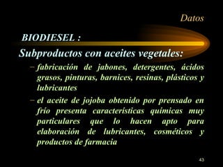 Datos BIODIESEL : Subproductos con aceites vegetales: fabricación de jabones, detergentes, ácidos grasos, pinturas, barnices, resinas, plásticos y lubricantes el aceite de jojoba obtenido por prensado en frío presenta características químicas muy particulares que lo hacen apto para elaboración de lubricantes, cosméticos y productos de farmacia 