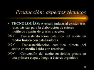 Producción: aspectos técnicos TECNOLOGÍAS:  A escala industrial existen tres rutas básicas para la elaboración de ésteres metílicos a partir de grasas y aceites:         Transesterificación catalítica del aceite en  medio básico   con catalizadores        Transesterificación catalítica directa del aceite en  medio ácido  con  reactivos        Conversión del aceite en ácidos grasos en una primera etapa y luego a ésteres  organicos 