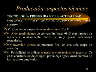 Producción: aspectos técnicos TECNOLOGÍA PREFERIDA EN LA ACTUALIDAD:   reacción catalítica en medio básico, por conveniencia y economía       Condiciones operativas  moderadas  de P y T     Altos rendimientos  de conversión (hasta 98%) con tiempos de residencia relativamente cortos y muy pocas reacciones secundarias    Conversión directa  al producto final en una sola etapa de reacción     Posibilidad de utilizar  materiales convencionales  (acero al C) en la construcción de equipos, por la baja agresividad química de los reactivos empleados 