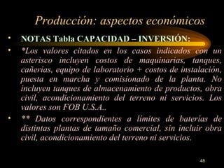 Producción: aspectos económicos NOTAS Tabla CAPACIDAD – INVERSIÓN:     *Los valores citados en los casos indicados con un asterisco incluyen costos de maquinarias, tanques, cañerías, equipo de laboratorio + costos de instalación, puesta en marcha y comisionado de la planta. No incluyen tanques de almacenamiento de productos, obra civil, acondicionamiento del terreno ni servicios. Los valores son FOB U.S.A.. ** Datos correspondientes a límites de baterías de distintas plantas de tamaño comercial, sin incluir obra civil, acondicionamiento del terreno ni servicios. 