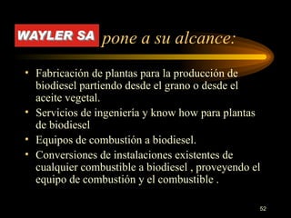 pone a su alcance:  Fabricación de plantas para la producción de biodiesel partiendo desde el grano o desde el aceite vegetal. Servicios de ingeniería y know how para plantas de biodiesel Equipos de combustión a biodiesel. Conversiones de instalaciones existentes de cualquier combustible a biodiesel , proveyendo el equipo de combustión y el combustible .  
