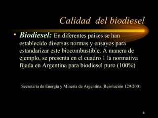 Calidad  del biodiesel B iodiesel :   En diferentes países se han establecido diversas normas y ensayos para estandarizar este biocombustible. A manera de ejemplo, se presenta en el cuadro 1 la normativa fijada en Argentina para biodiesel puro (100%)    Secretaria de Energía y Minería de Argentina, Resolución 129/2001   