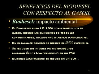 BENEFICIOS DEL BIODIESEL CON RESPECTO AL GASOIL B iodiesel :  impacto ambiental El Biodiesel puro ( B 100) comparando con el gasoil, reduce las emisiones de todos los contaminantes, incluyendo materias particuladas. En el balance general se reduce el  smog  potencial Se reducen los niveles de hidrocarburos poliaromáticos (cancerígenos) en un 75% El benzo(a)antraceno se reduce en un 50%. 