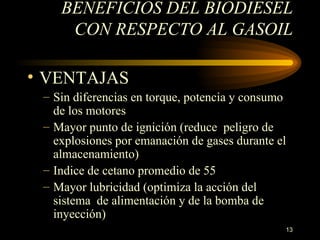 BENEFICIOS DEL BIODIESEL CON RESPECTO AL GASOIL VENTAJAS Sin diferencias en  torque, potencia  y  consumo de los motores M ayor punto de ignición (reduce  peligro de explosiones por emanación de gases durante el almacenamiento) I ndice de cetano promedio de 55 M ayor lubricidad (optimiza la acción del sistema  de alimentación y de la bomba de inyección) 