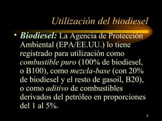 Utilización del biodiesel B iodiesel :   La Agencia de Protección Ambiental (EPA/EE.UU.) lo tiene registrado para utilización como  combustible puro  (100% de biodiesel, o B100), como  mezcla-base  (con 20% de biodiesel y el resto de gasoil, B20), o como  aditivo  de combustibles derivados del petróleo en proporciones del 1 al 5%.  