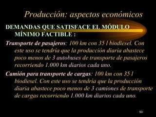 Producción: aspectos económicos DEMANDAS QUE SATISFACE EL MÓDULO MÍNIMO FACTIBLE :   Transporte de pasajeros : 100 km con 35 l biodiesel. Con este uso se tendría que la producción diaria abastece poco menos de  3 autobuses  de transporte de pasajeros recorriendo  1.000 km diarios cada uno . Camión para transporte de cargas : 100 km con 35 l biodiesel. Con este uso se tendría que la producción diaria abastece poco menos de  3 camiones  de transporte de cargas recorriendo  1.000 km diarios cada uno . 