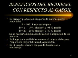 BENEFICIOS DEL BIODIESEL CON RESPECTO AL GASOIL Su origen y producción es a partir de materias primas renovables:      B = 100 :   Puede usarse puro B =  5  :  5 %  biodiesel y  95 % gasoil) B = 20 :  20  % biodiesel y  80 % gasoil)      No es necesaria ninguna modificación o adaptación de los motores . Prolonga la vida útil de los motores al reducir el desgaste. Proporciona mayor lubricidad ,Aprox 63%. Se utilizan los mismos equipos de distribución y almacenaje. 