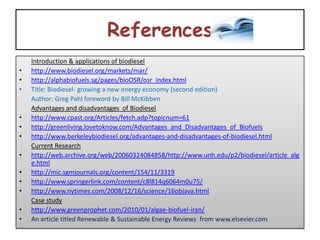 References
    Introduction & applications of biodiesel
•   http://www.biodiesel.org/markets/mar/
•   http://alphabiofuels.sg/pages/bioOSR/osr_index.html
•   Title: Biodiesel- growing a new energy economy (second edition)
    Author: Greg Pahl foreword by Bill McKibben
    Advantages and disadvantages of Biodiesel
•   http://www.cpast.org/Articles/fetch.adp?topicnum=61
•   http://greenliving.lovetoknow.com/Advantages_and_Disadvantages_of_Biofuels
•   http://www.berkeleybiodiesel.org/advantages-and-disadvantages-of-biodiesel.html
    Current Research
•   http://web.archive.org/web/20060324084858/http://www.unh.edu/p2/biodiesel/article_alg
    e.html
•   http://mic.sgmjournals.org/content/154/11/3319
•   http://www.springerlink.com/content/c8l814q6064m0u75/
•   http://www.nytimes.com/2008/12/16/science/16objava.html
    Case study
•   http://www.greenprophet.com/2010/01/algae-biofuel-iran/
•   An article titled Renewable & Sustainable Energy Reviews from www.elsevier.com
 