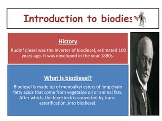 Introduction to biodiesel

                        History
Rudolf diesel was the inverter of biodiesel, estimated 100
    years ago. It was developed in the year 1890s.



                What is biodiesel?
 Biodiesel is made up of monoalkyl esters of long chain
 fatty acids that come from vegetable oil or animal fats.
     After which, the feedstock is converted by trans-
               esterification, into biodiesel.
 