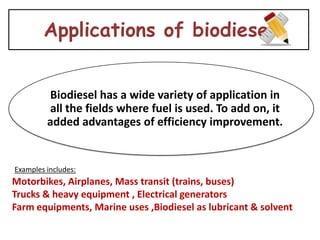 Applications of biodiesel


         Biodiesel has a wide variety of application in
         all the fields where fuel is used. To add on, it
         added advantages of efficiency improvement.


Examples includes:
Motorbikes, Airplanes, Mass transit (trains, buses)
Trucks & heavy equipment , Electrical generators
Farm equipments, Marine uses ,Biodiesel as lubricant & solvent
 