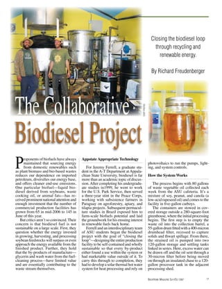 Closing the biodiesel loop
                                                                                                           through recycling and
                                                                                                             renewable energy.

                                                                                                         By Richard Freudenberger




The Collaborative
                                                                                        staff photos
Biodiesel Project
P     roponents of biofuels have always
     maintained that sourcing energy
     from domestic renewables such
as plant biomass and bio-based wastes
reduces our dependence on imported
                                            Appstate Appropriate Technology

                                                For Jeremy Ferrell, a graduate stu-
                                            dent in the A-T Department at Appala-
                                            chian State University, biodiesel is far
                                                                                                       photovoltaics to run the pumps, light-
                                                                                                       ing, and system controls.

                                                                                                       How the System Works
petroleum, diversifies our energy base,     more than an academic topic of discus-
and offers cleaner end-use emissions.       sion. After completing his undergradu-                        The process begins with 80 gallons
One particular biofuel—liquid bio-          ate studies in1999, he went to work                        of waste vegetable oil collected each
diesel derived from soybeans, waste         for the U.S. Park Service, then served                     week from the ASU cafeteria. It’s a
cooking oil, or animal fats—has re-         a three-year stint in the Peace Corps,                     mixture of soy, peanut, and canola (a
ceived prominent national attention and     working with subsistence farmers in                        low-acid rapeseed oil) and comes to the
enough investment that the number of        Paraguay on agroforestry, apiary, and                      facility in five-gallon carboys.
commercial production facilities has        tilapia projects. Subsequent permacul-                        The containers are stowed in cov-
grown from 65 in mid-2006 to 145 in         ture studies in Brazil exposed him to                      ered storage outside a 280-square-foot
June of this year.                          farm-scale biofuels potential and laid                     greenhouse, where the initial processing
   But critics aren’t so convinced. Their   the groundwork for his ensuing interest                    begins. The first step is to empty the
concern is that biodiesel fuel is not       in renewable fuels back home.                              waste oil into the collection barrel, a
sustainable on a large scale. First, they       Ferrell and an interdisciplinary team                  55-gallon drum fitted with a 400-micron
question whether the energy invested        of ASU students began the biodiesel                        drumhead filter, recessed to capture
in growing, harvesting, and processing      project with the goal of “closing the                      solids and thwart spillage. From there,
soybean feedstocks will surpass or even     loop”—designing the entire production                      the strained oil is pumped into two
approach the energy available from the      facility to be self-contained and wholly                   120-gallon storage and settling tanks
finished product. Further, they hold        sustainable so that every by-product                       linked in series. Here, excess water can
that the by-products of manufacture—        either found a use within the system or                    be drawn off and the oil sent through a
glycerin and wash water from the fuel-      had marketable value outside of it. To                     30-micron filter before being moved
cleaning process—have limited value         carry this through to completion, they                     on through an insulated chase to a 120-
and are essentially contributing to the     had to develop a solar thermal hot water                   gallon processor tank in the adjacent
waste stream themselves.                    system for heat processing and rely on                     processing shed.

                                                                                                       BackHome Magazine Sept/Oct 2007       17
 