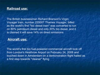 Railroad use:


The British businessman Richard Branson's Virgin
Voyager train, number 220007 Thames Voyager, billed
as the world's first "bio diesel train" was converted to run
on 80% petroleum diesel and only 20% bio diesel, and it
is claimed it will save 14% on direct emissions

Aircraft use:

The world's first bio fuel-powered commercial aircraft took off
from London's Heathrow Airport on February 24, 2008 and
touched down in Amsterdam on a demonstration flight hailed as
a first step towards "cleaner" flying
 
