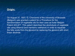 Origin:


On August 31, 1937, G. Chavanne of the University of Brussels
(Belgium) was granted a patent for a 'Procedure for the
transformation of vegetable oils for their uses as fuels' Belgian
Patent 422,877. This patent described the alcoholysis of vegetable
oils using ethanol (and mentions methanol) in order to separate
the fatty acids from the glycerol by replacing the glycerol with short
linear alcohols.
 