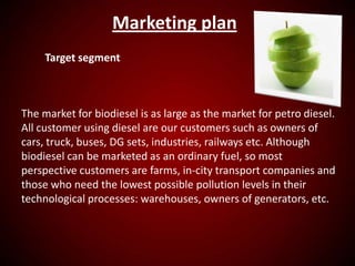 Marketing plan
Target segment
The market for biodiesel is as large as the market for petro diesel.
All customer using diesel are our customers such as owners of
cars, truck, buses, DG sets, industries, railways etc. Although
biodiesel can be marketed as an ordinary fuel, so most
perspective customers are farms, in-city transport companies and
those who need the lowest possible pollution levels in their
technological processes: warehouses, owners of generators, etc.
 