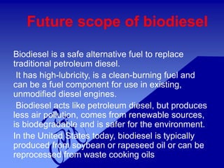 Future scope of biodiesel
Biodiesel is a safe alternative fuel to replace
traditional petroleum diesel.
It has high-lubricity, is a clean-burning fuel and
can be a fuel component for use in existing,
unmodified diesel engines.
Biodiesel acts like petroleum diesel, but produces
less air pollution, comes from renewable sources,
is biodegradable and is safer for the environment.
In the United States today, biodiesel is typically
produced from soybean or rapeseed oil or can be
reprocessed from waste cooking oils
 