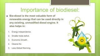 Importance of biodiesel:
 Bio-diesel is the most valuable form of
renewable energy that can be used directly in
any existing, unmodified diesel engine. It
also helps in:
1. Energy independence.
2. Smaller trade deficit.
3. Economic Growth .
4. Cleaner Air.
5. Less Global Warming.
 
